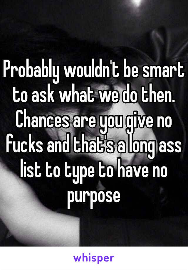 Probably wouldn't be smart to ask what we do then. Chances are you give no fucks and that's a long ass list to type to have no purpose 