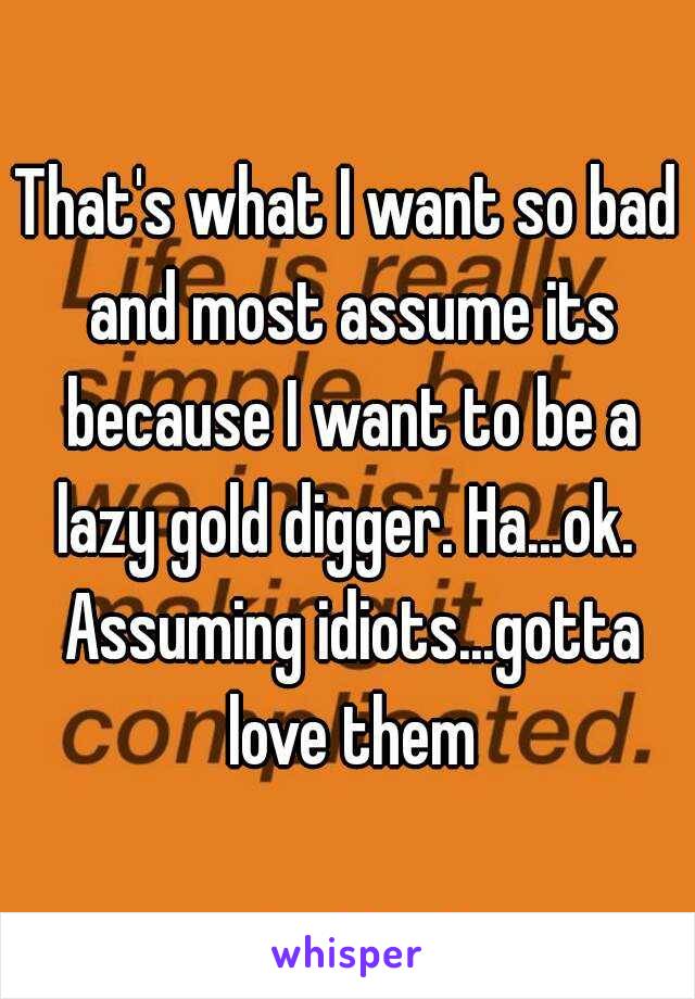 That's what I want so bad and most assume its because I want to be a lazy gold digger. Ha...ok.  Assuming idiots...gotta love them