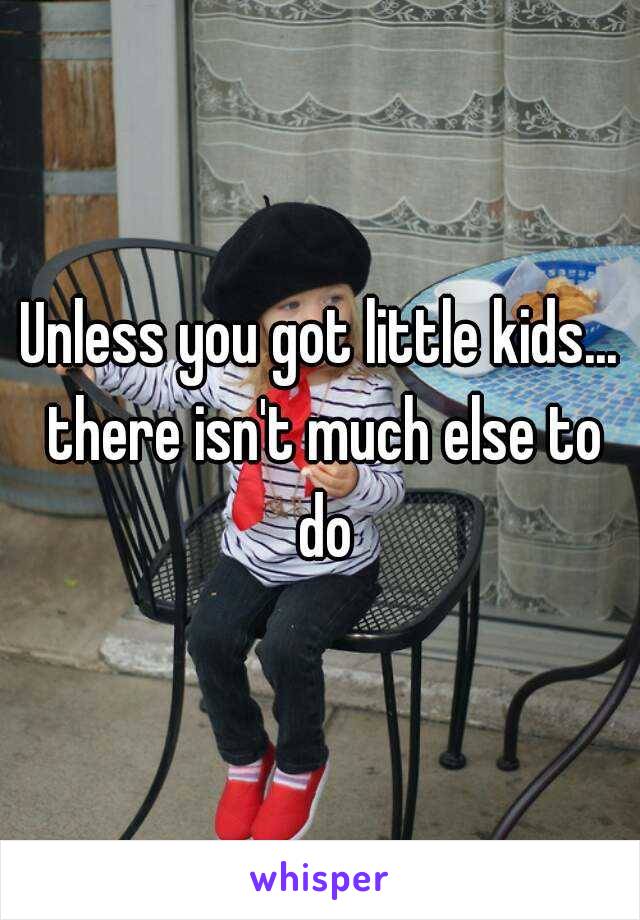 Unless you got little kids... there isn't much else to do

