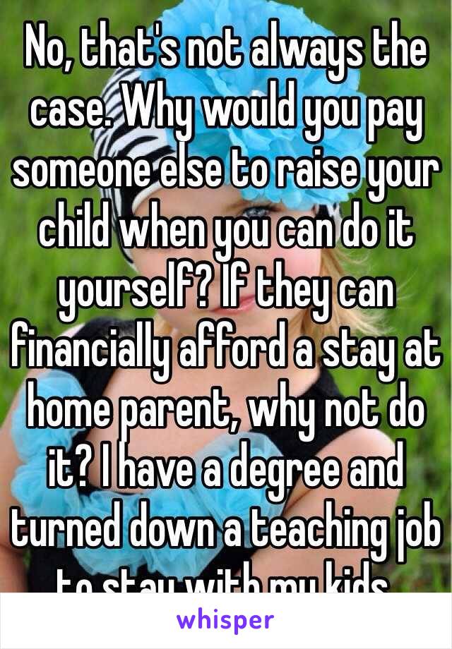 No, that's not always the case. Why would you pay someone else to raise your child when you can do it yourself? If they can financially afford a stay at home parent, why not do it? I have a degree and turned down a teaching job to stay with my kids. 