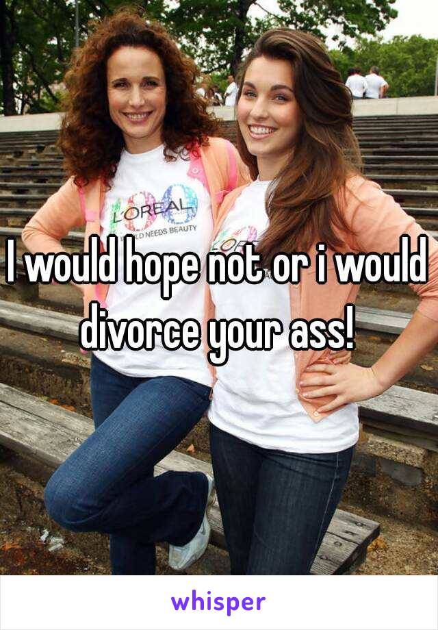 I would hope not or i would divorce your ass! 