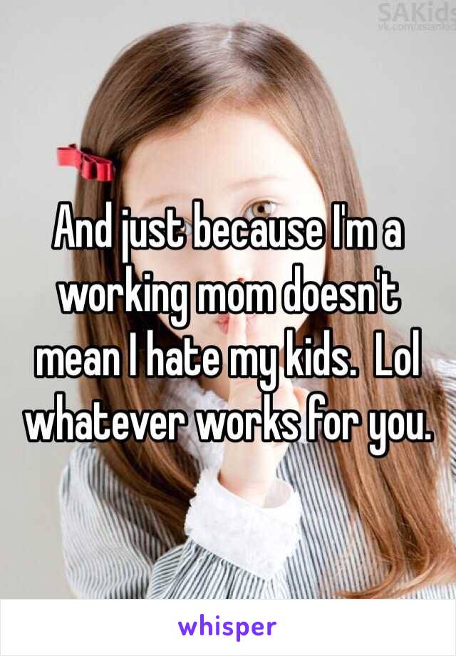 And just because I'm a working mom doesn't mean I hate my kids.  Lol whatever works for you.