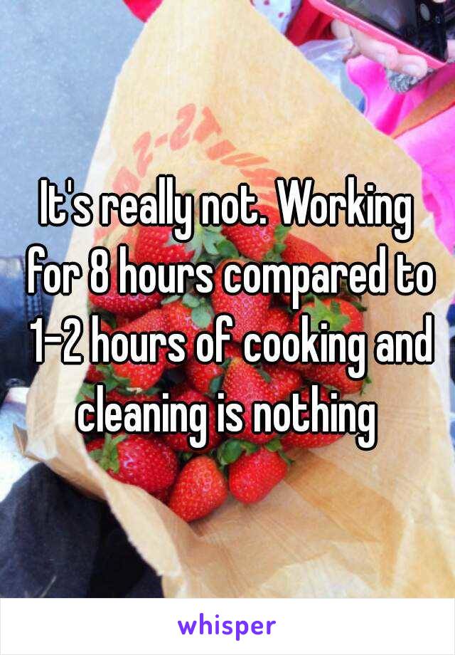 It's really not. Working for 8 hours compared to 1-2 hours of cooking and cleaning is nothing 