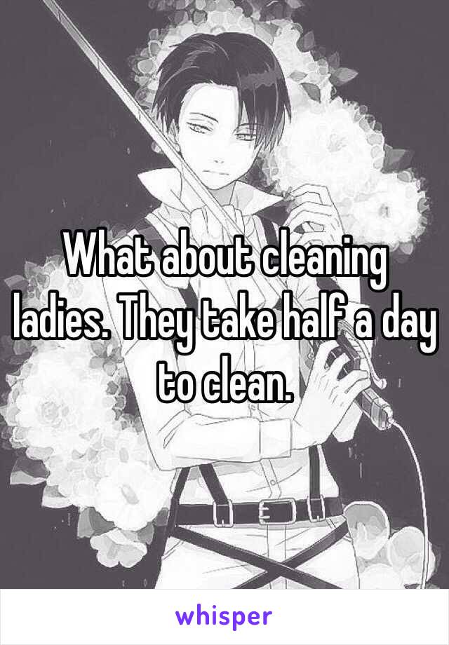 What about cleaning ladies. They take half a day to clean. 