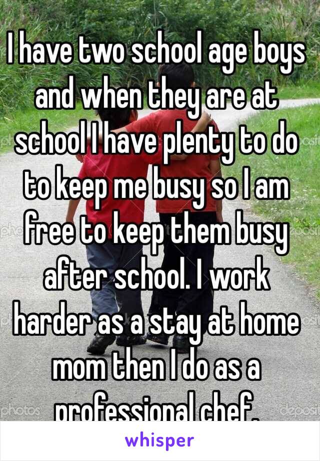 I have two school age boys and when they are at school I have plenty to do to keep me busy so I am free to keep them busy after school. I work harder as a stay at home mom then I do as a professional chef.