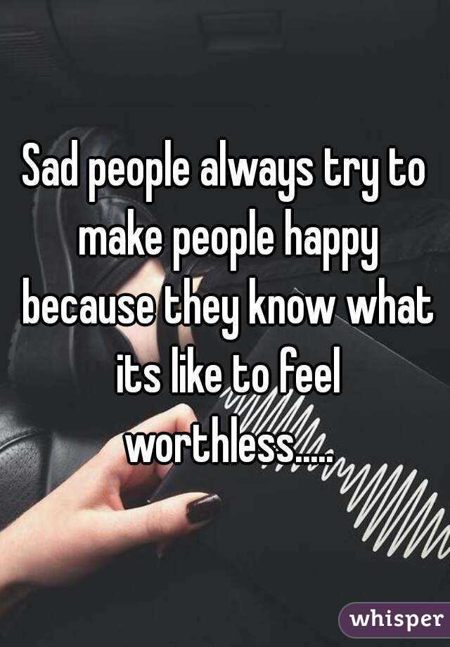 Sad people always try to make people happy because they know what its like to feel worthless.....