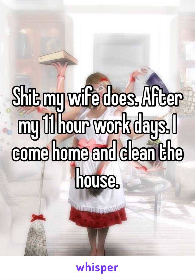 Shit my wife does. After my 11 hour work days. I come home and clean the house.