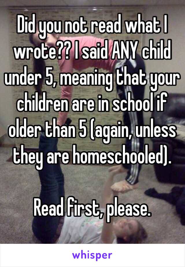 Did you not read what I wrote?? I said ANY child under 5, meaning that your children are in school if older than 5 (again, unless they are homeschooled).

Read first, please.