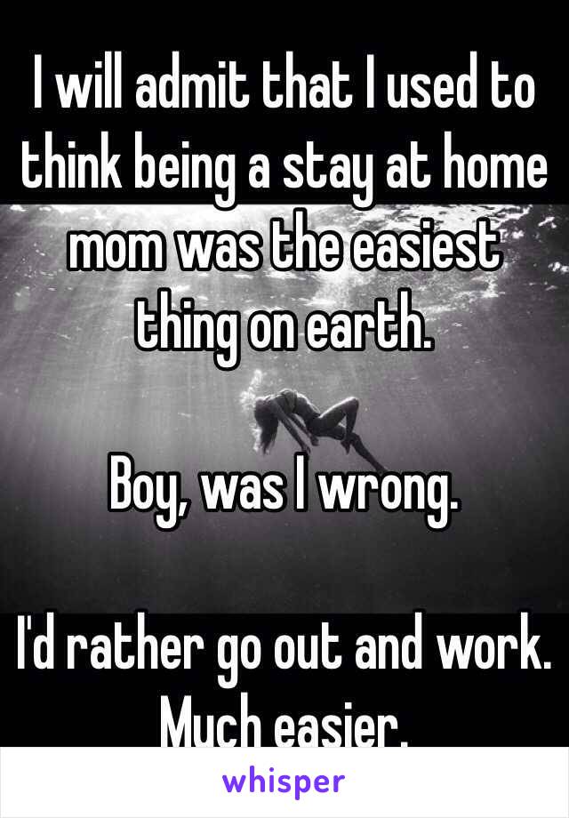 I will admit that I used to think being a stay at home mom was the easiest thing on earth. 

Boy, was I wrong. 

I'd rather go out and work. Much easier. 