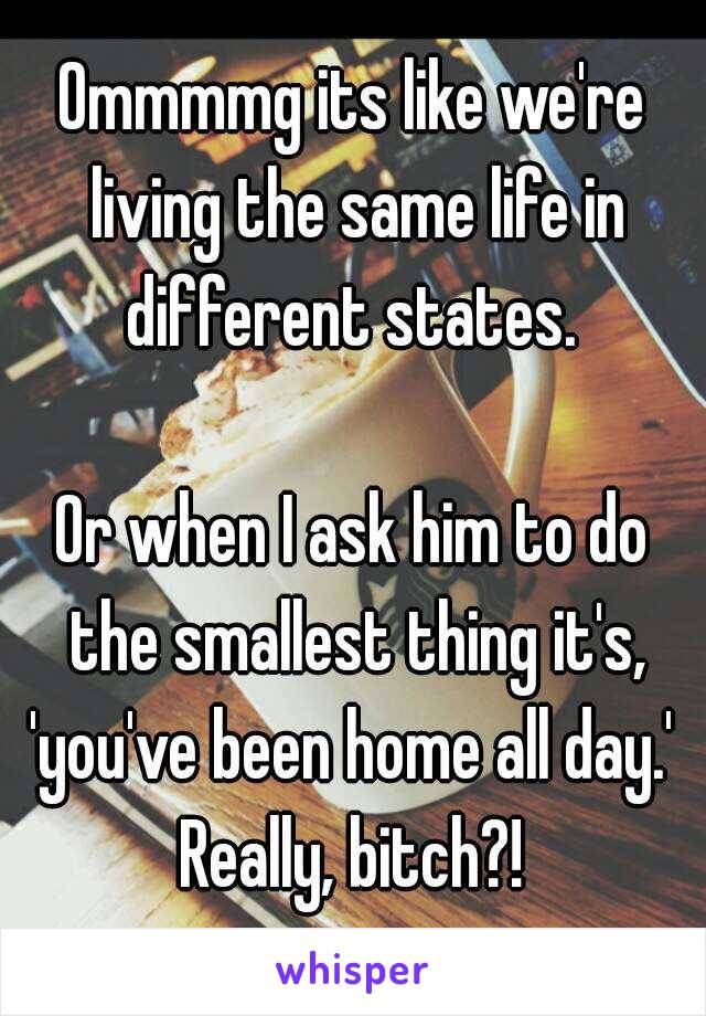 Ommmmg its like we're living the same life in different states. 

Or when I ask him to do the smallest thing it's, 'you've been home all day.' 
Really, bitch?!