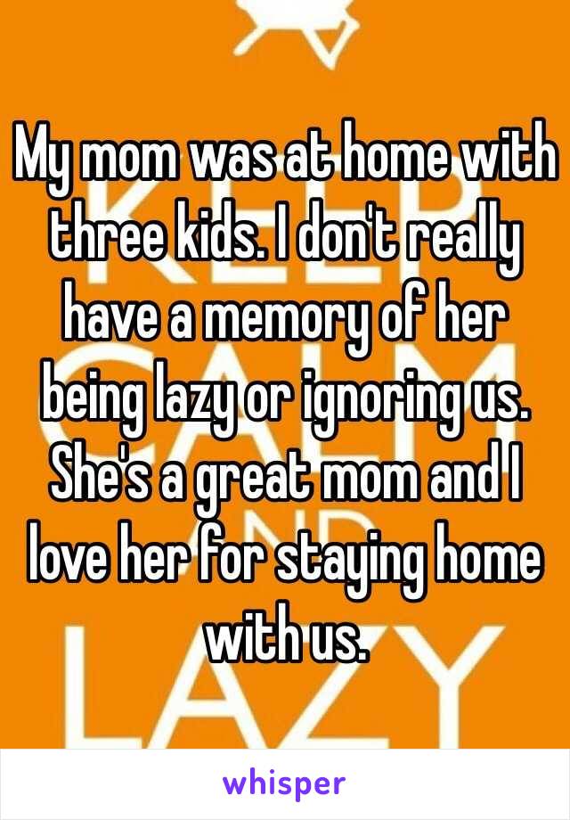 My mom was at home with three kids. I don't really have a memory of her being lazy or ignoring us. She's a great mom and I love her for staying home with us. 