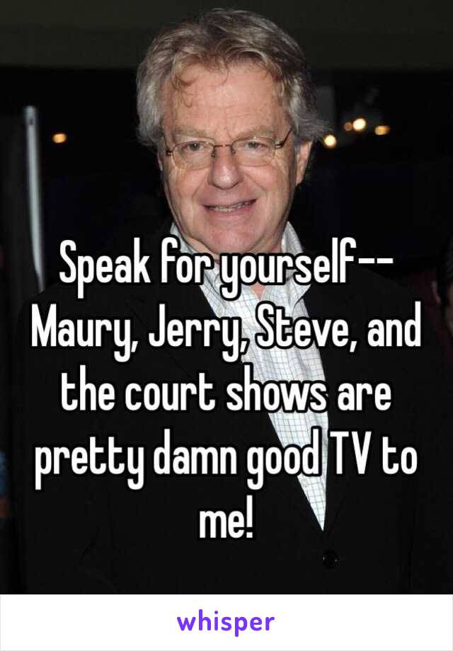 Speak for yourself--Maury, Jerry, Steve, and the court shows are pretty damn good TV to me!