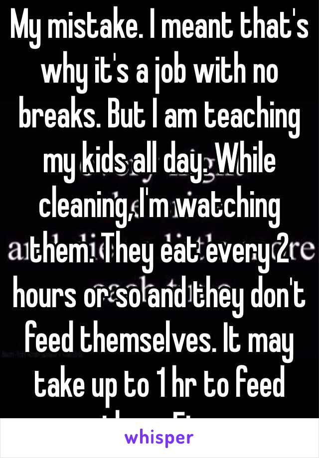 My mistake. I meant that's why it's a job with no breaks. But I am teaching my kids all day. While cleaning, I'm watching them. They eat every 2 hours or so and they don't feed themselves. It may take up to 1 hr to feed them. Etc.