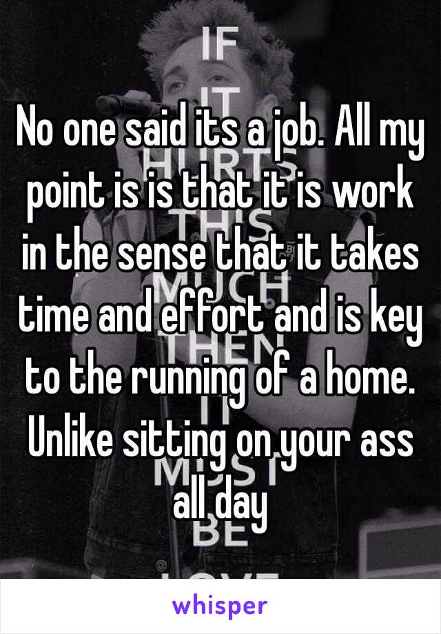 No one said its a job. All my point is is that it is work in the sense that it takes time and effort and is key to the running of a home. Unlike sitting on your ass all day