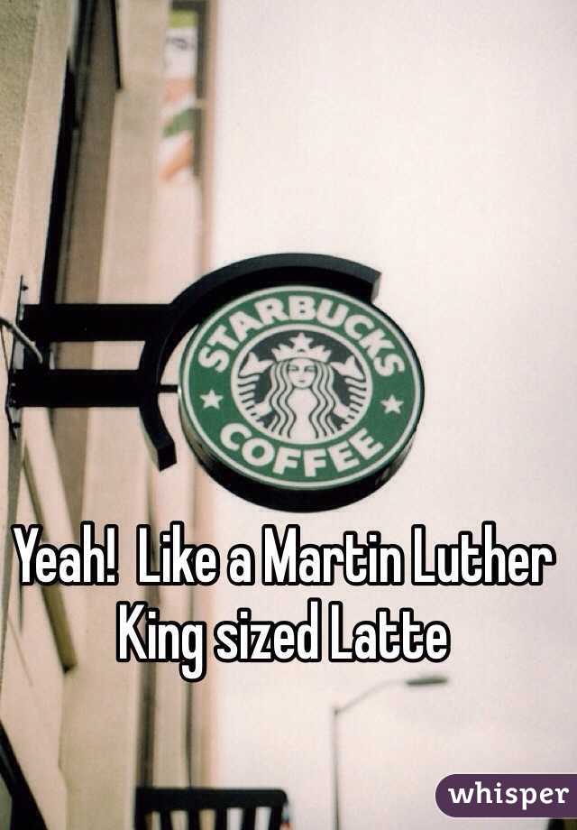 Yeah!  Like a Martin Luther King sized Latte