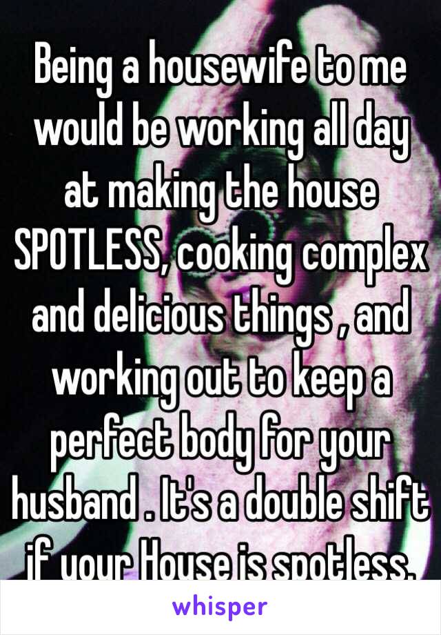 Being a housewife to me would be working all day at making the house SPOTLESS, cooking complex and delicious things , and working out to keep a perfect body for your husband . It's a double shift if your House is spotless.