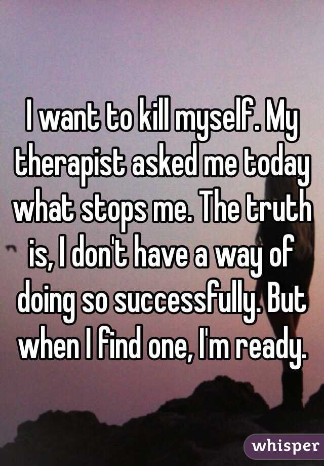 I want to kill myself. My therapist asked me today what stops me. The truth is, I don't have a way of doing so successfully. But when I find one, I'm ready. 