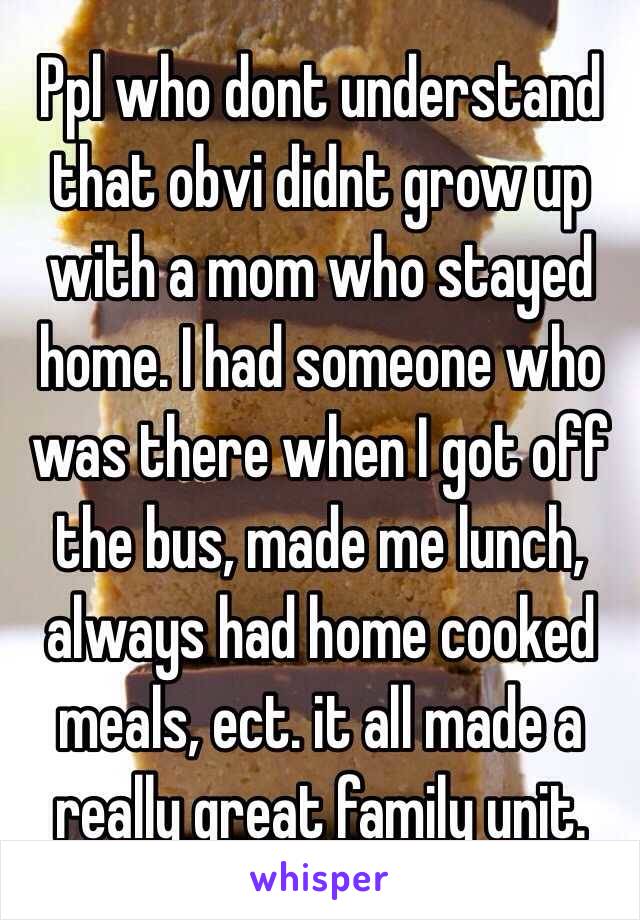 Ppl who dont understand that obvi didnt grow up with a mom who stayed home. I had someone who was there when I got off the bus, made me lunch, always had home cooked meals, ect. it all made a really great family unit. 