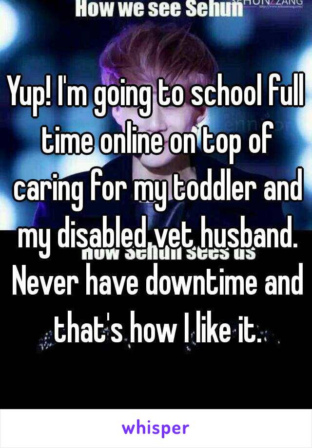 Yup! I'm going to school full time online on top of caring for my toddler and my disabled vet husband. Never have downtime and that's how I like it.