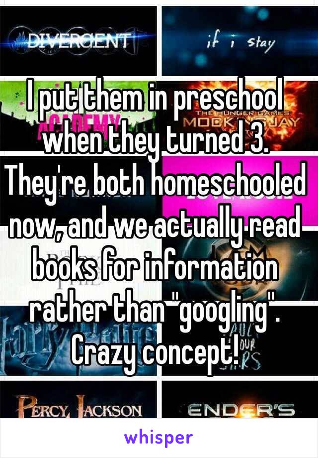 I put them in preschool when they turned 3. They're both homeschooled now, and we actually read books for information rather than "googling". Crazy concept! 