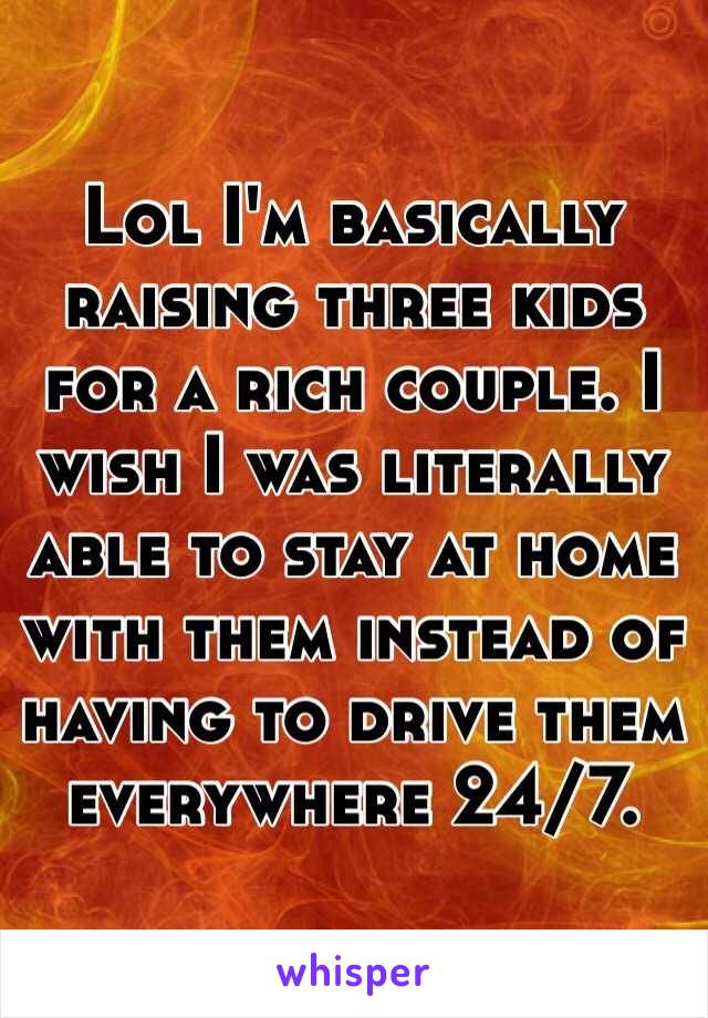 Lol I'm basically raising three kids for a rich couple. I wish I was literally able to stay at home with them instead of having to drive them everywhere 24/7.