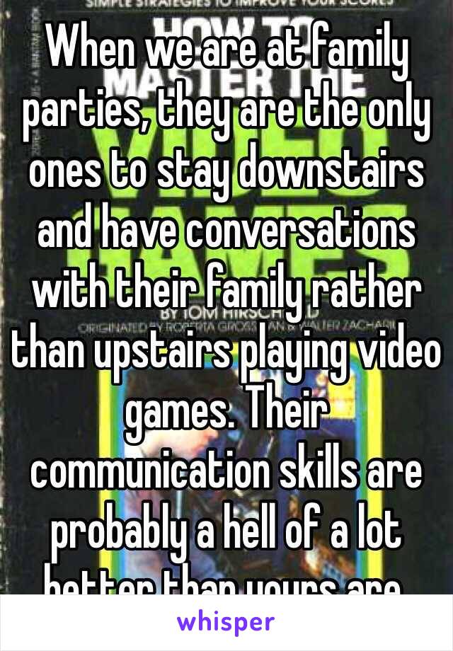 When we are at family parties, they are the only ones to stay downstairs and have conversations with their family rather than upstairs playing video games. Their communication skills are probably a hell of a lot better than yours are. 