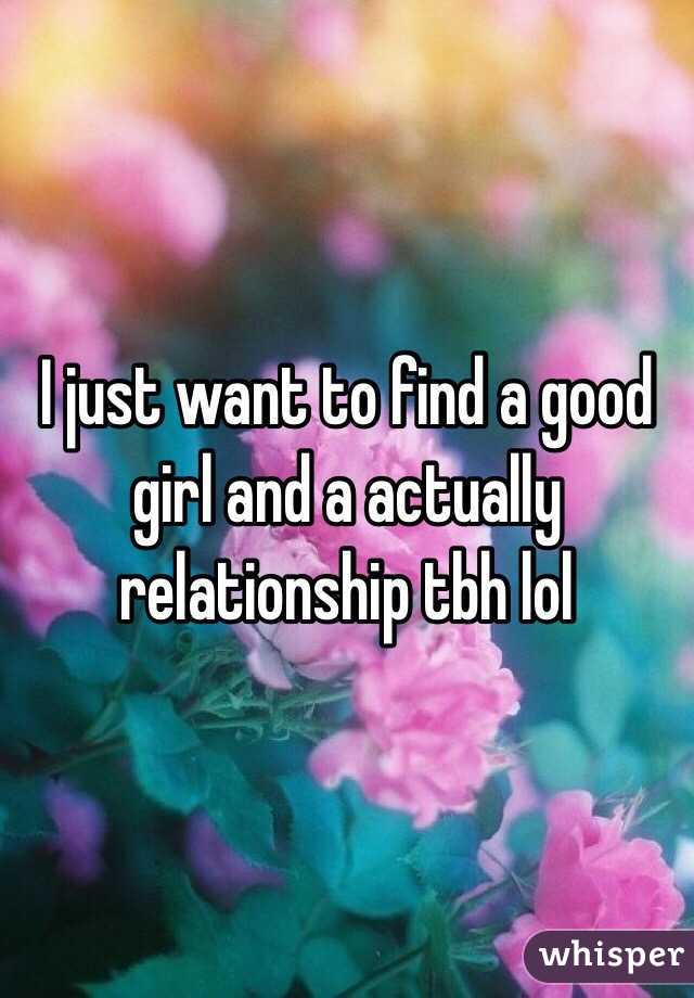 I just want to find a good girl and a actually relationship tbh lol