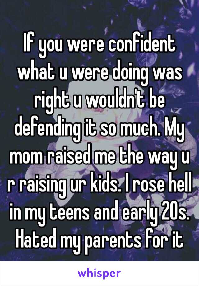 If you were confident what u were doing was right u wouldn't be defending it so much. My mom raised me the way u r raising ur kids. I rose hell in my teens and early 20s. Hated my parents for it 