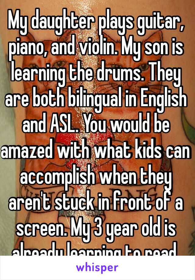 My daughter plays guitar, piano, and violin. My son is learning the drums. They are both bilingual in English and ASL. You would be amazed with what kids can accomplish when they aren't stuck in front of a screen. My 3 year old is already learning to read. 