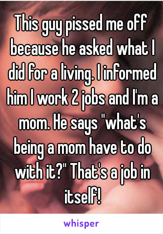 This guy pissed me off because he asked what I did for a living. I informed him I work 2 jobs and I'm a mom. He says "what's being a mom have to do with it?" That's a job in itself!