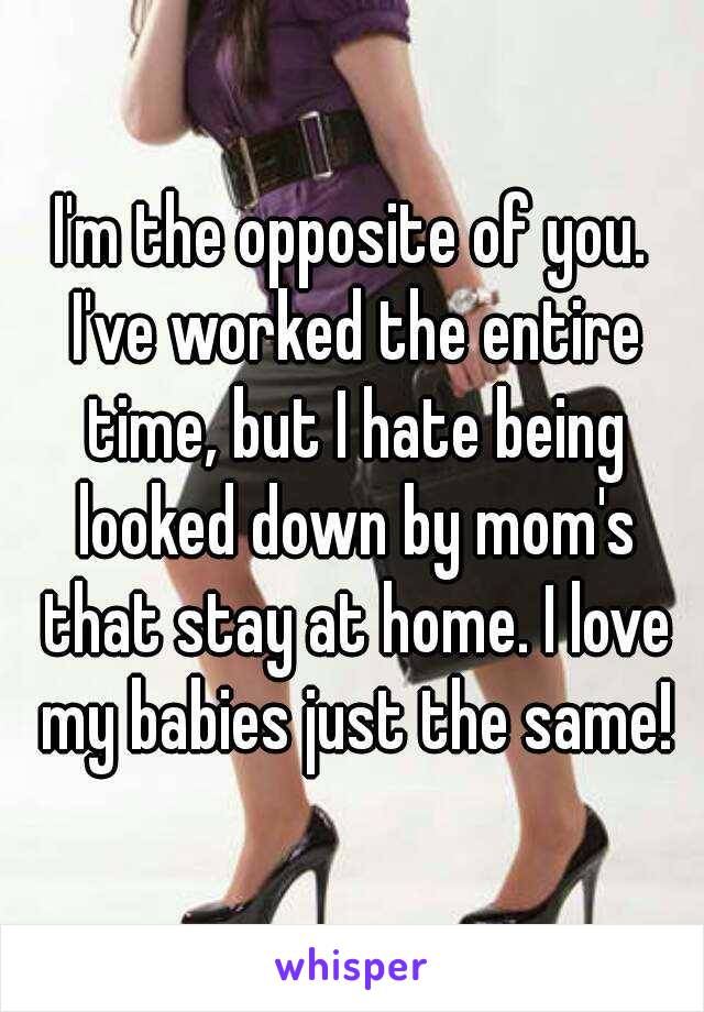 I'm the opposite of you. I've worked the entire time, but I hate being looked down by mom's that stay at home. I love my babies just the same!