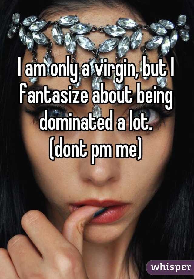I am only a virgin, but I fantasize about being dominated a lot. 
(dont pm me)