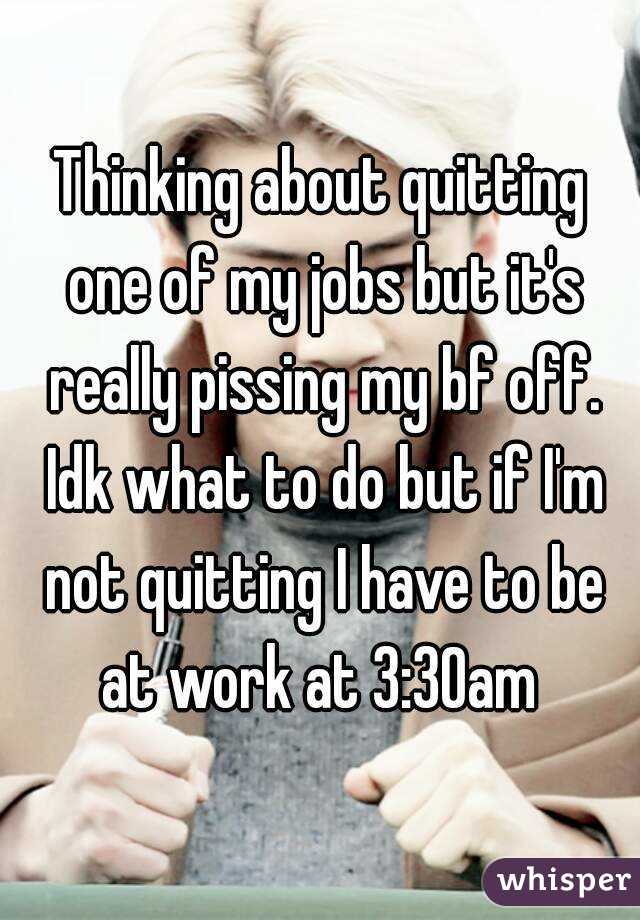 Thinking about quitting one of my jobs but it's really pissing my bf off. Idk what to do but if I'm not quitting I have to be at work at 3:30am 