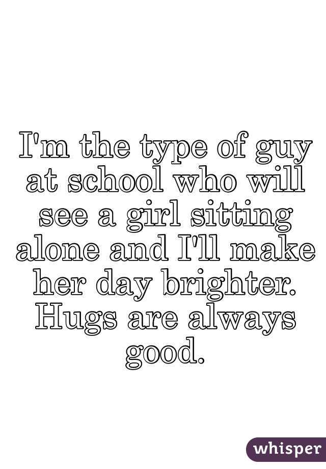 I'm the type of guy at school who will see a girl sitting alone and I'll make her day brighter. Hugs are always good. 