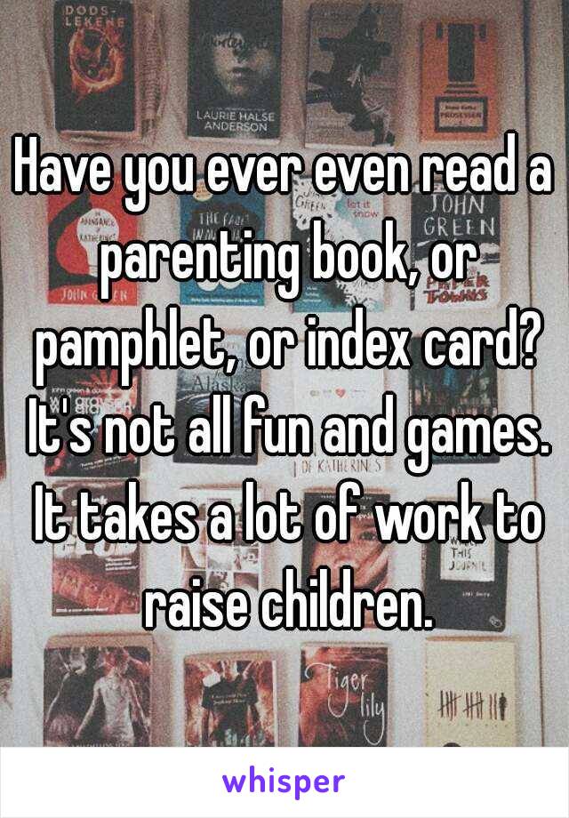 Have you ever even read a parenting book, or pamphlet, or index card? It's not all fun and games. It takes a lot of work to raise children.