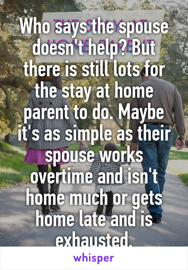 Who says the spouse doesn't help? But there is still lots for the stay at home parent to do. Maybe it's as simple as their spouse works overtime and isn't home much or gets home late and is exhausted.