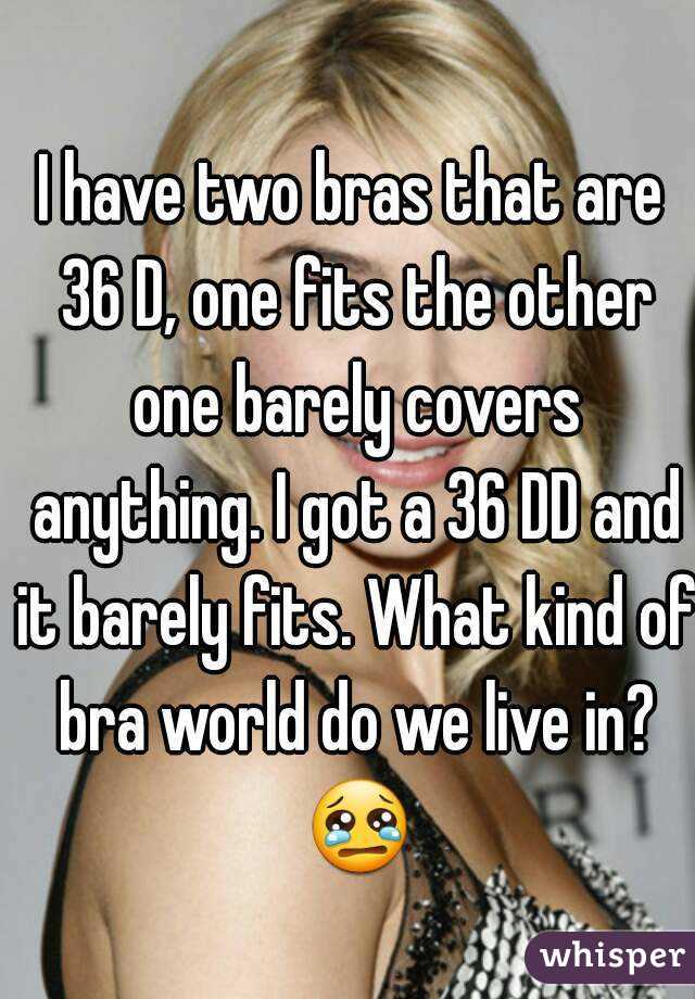 I have two bras that are 36 D, one fits the other one barely covers anything. I got a 36 DD and it barely fits. What kind of bra world do we live in? 😢 