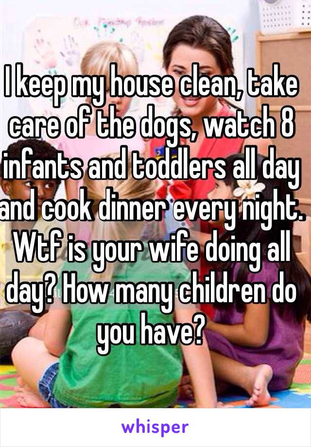 I keep my house clean, take care of the dogs, watch 8 infants and toddlers all day and cook dinner every night. Wtf is your wife doing all day? How many children do you have?