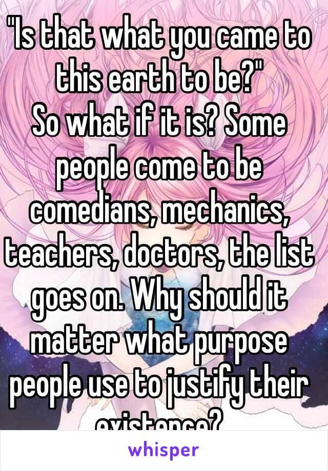 "Is that what you came to this earth to be?"
So what if it is? Some people come to be comedians, mechanics, teachers, doctors, the list goes on. Why should it matter what purpose people use to justify their existence?