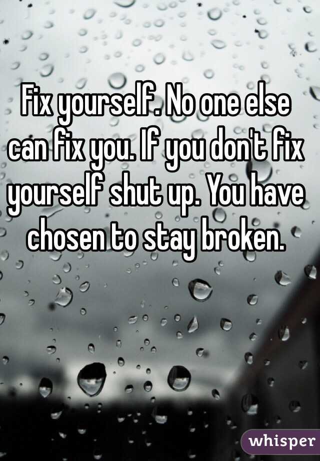 Fix yourself. No one else can fix you. If you don't fix yourself shut up. You have chosen to stay broken. 