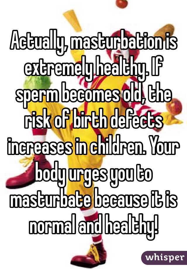 Actually, masturbation is extremely healthy. If sperm becomes old, the risk of birth defects increases in children. Your body urges you to masturbate because it is normal and healthy!