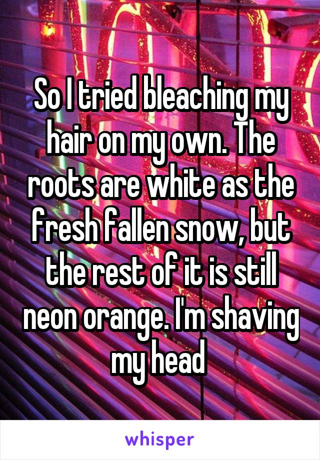 So I tried bleaching my hair on my own. The roots are white as the fresh fallen snow, but the rest of it is still neon orange. I'm shaving my head 