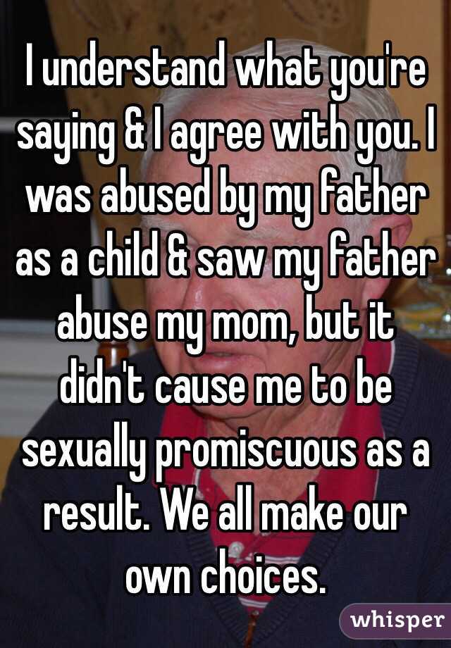 I understand what you're saying & I agree with you. I was abused by my father as a child & saw my father abuse my mom, but it didn't cause me to be sexually promiscuous as a result. We all make our own choices. 
