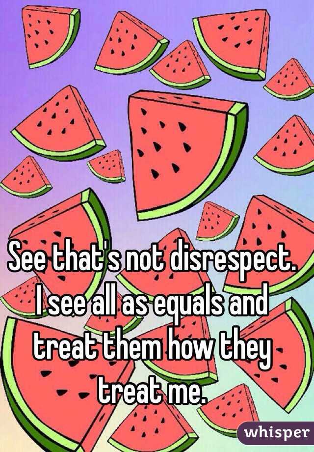 See that's not disrespect. I see all as equals and treat them how they treat me. 