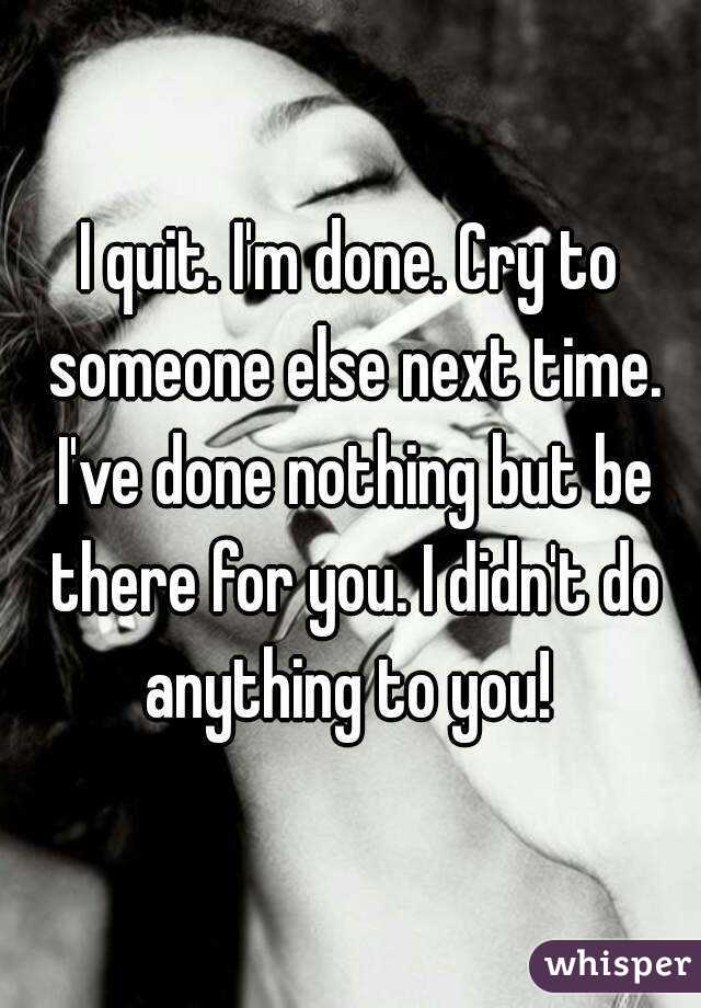 I quit. I'm done. Cry to someone else next time. I've done nothing but be there for you. I didn't do anything to you! 