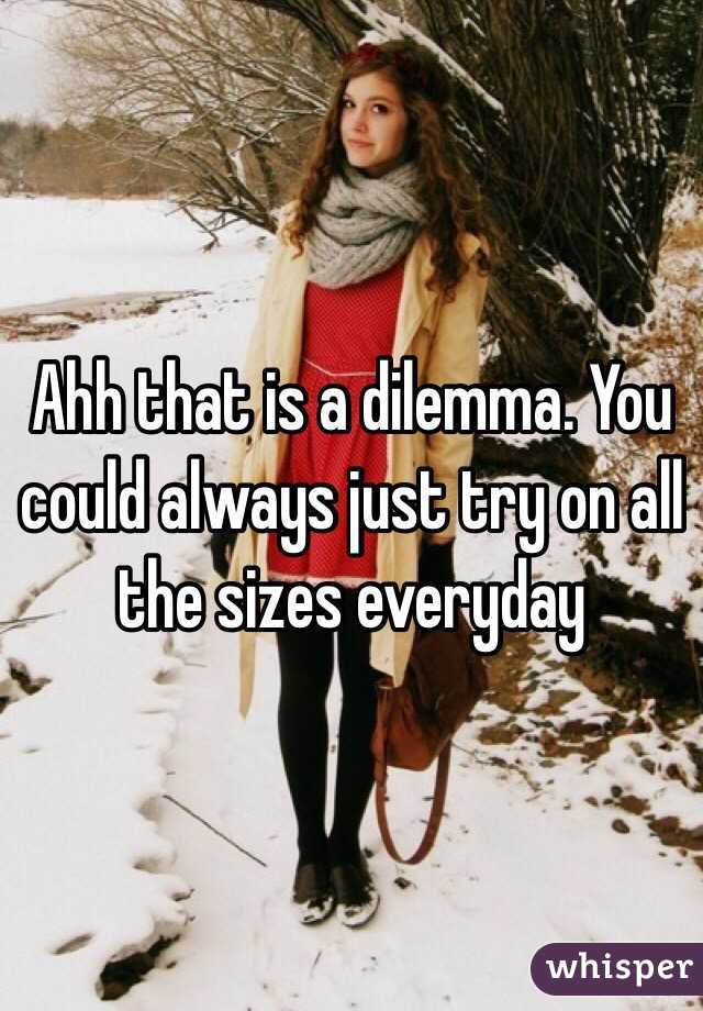 Ahh that is a dilemma. You could always just try on all the sizes everyday 