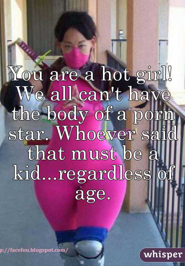 You are a hot girl! We all can't have the body of a porn star. Whoever said that must be a kid...regardless of age.