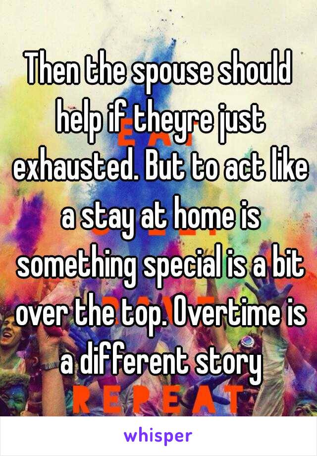 Then the spouse should help if theyre just exhausted. But to act like a stay at home is something special is a bit over the top. Overtime is a different story