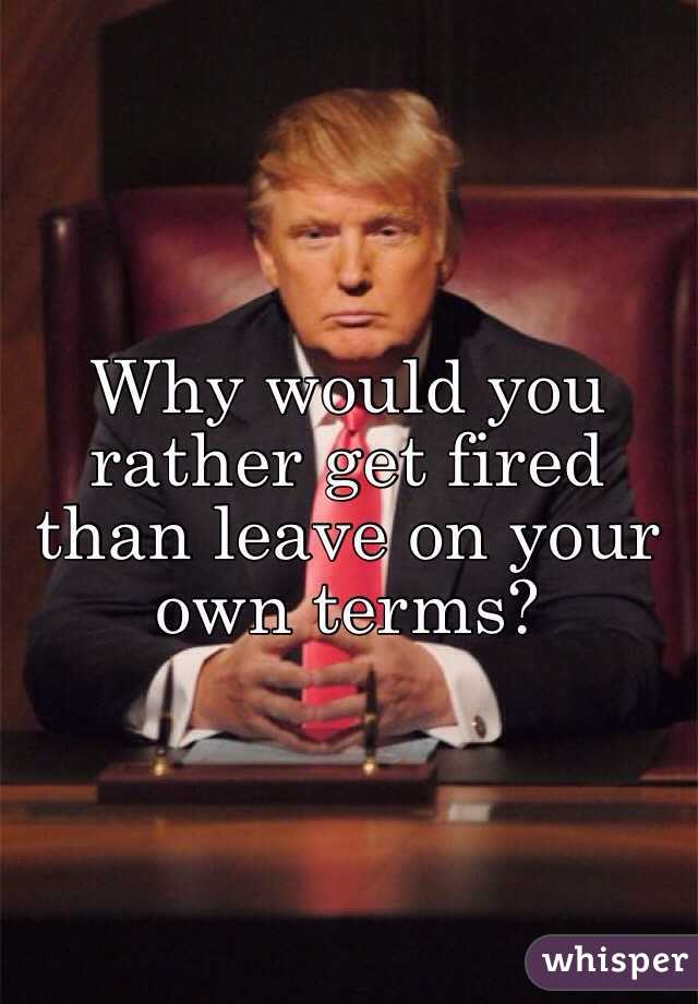 Why would you rather get fired than leave on your own terms? 