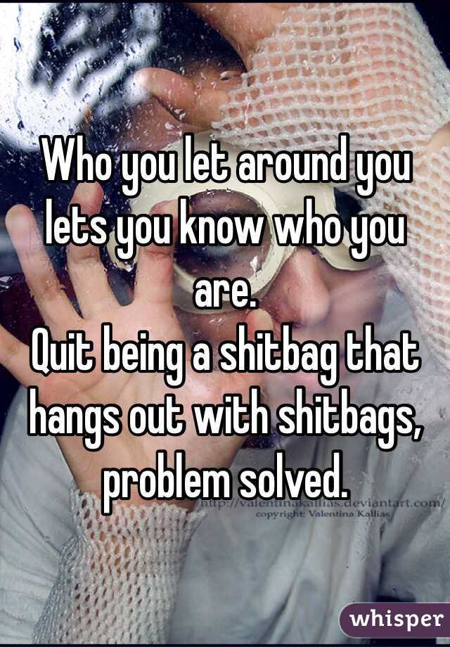 Who you let around you lets you know who you are.
Quit being a shitbag that hangs out with shitbags, problem solved.  